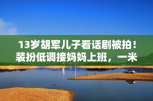 13岁胡军儿子看话剧被拍！装扮低调接妈妈上班，一米八身高太抢眼