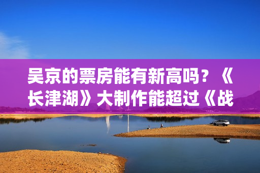 吴京的票房能有新高吗？《长津湖》大制作能超过《战狼》2的票房吗？(吴京有望票房破两百亿)