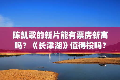 陈凯歌的新片能有票房新高吗？《长津湖》值得投吗？多少票房能回本？(陈凯歌拍的短片)