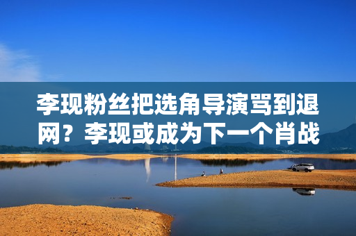 李现粉丝把选角导演骂到退网？李现或成为下一个肖战，被粉丝拖累