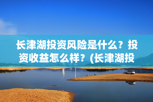 长津湖投资风险是什么？投资收益怎么样？(长津湖投资的风险在哪里?)