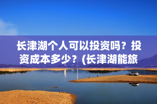 长津湖个人可以投资吗?投资成本多少?(长津湖能旅游吗) 长津湖个人可以投资吗?投资成本多少?(长津湖能旅游吗)