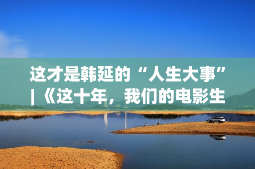 这才是韩延的“人生大事”| 《这十年，我们的电影生涯》系列报导