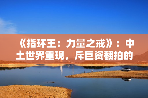 《指环王:力量之戒》:中土世界重现,斥巨资翻拍的经典IP 《指环王:力量之戒》:中土世界重现,斥巨资翻拍的经典IP