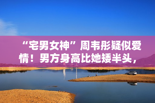 “宅男女神”周韦彤疑似爱情！男方身高比她矮半头，具有万万粉丝