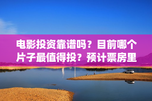 电影投资靠谱吗?目前哪个片子最值得投?预计票房里谁最可观?(电影投资真的能赚钱吗) 电影投资靠谱吗?目前哪个片子最值得投?预计票房里谁最可观?(电影投资真的能赚钱吗)