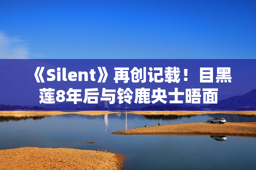 《Silent》再创记载！目黑莲8年后与铃鹿央士晤面