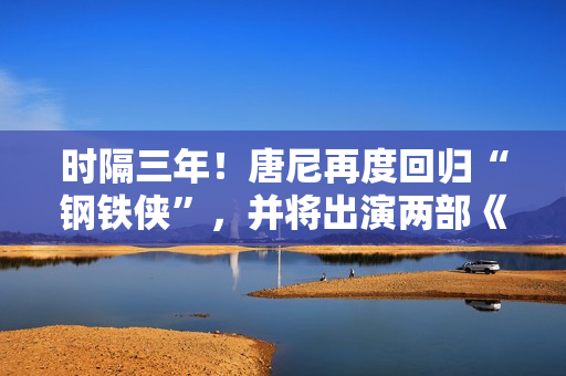 时隔三年！唐尼再度回归“钢铁侠”，并将出演两部《复仇者联盟》作品