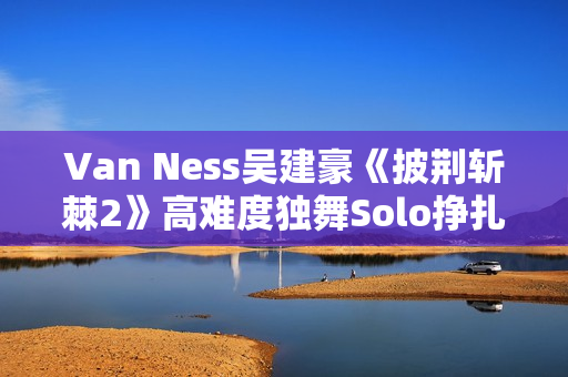 Van Ness吴建豪《披荆斩棘2》高难度独舞Solo挣扎戏剧张力迸发