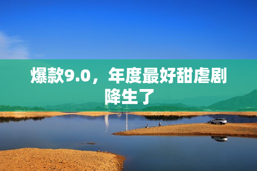 爆款9.0,年度最好甜虐剧降生了 爆款9.0,年度最好甜虐剧降生了