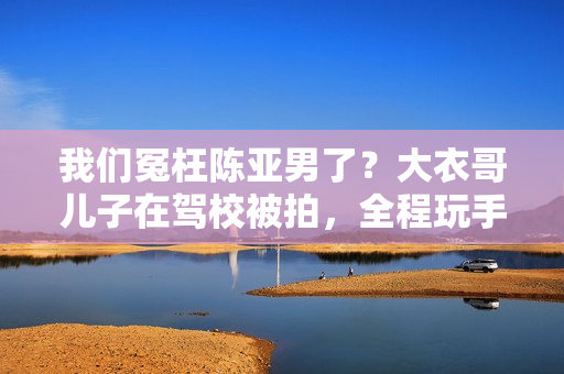 我们冤枉陈亚男了?大衣哥儿子在驾校被拍,全程玩手机不进修 我们冤枉陈亚男了?大衣哥儿子在驾校被拍,全程玩手机不进修