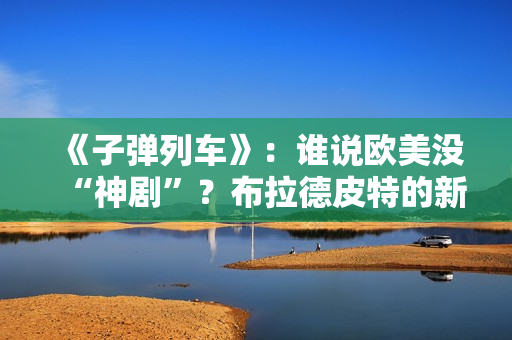 《子弹列车》：谁说欧美没“神剧”？布拉德皮特的新片第一个不服