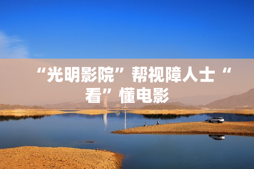 “光明影院”帮视障人士“看”懂电影