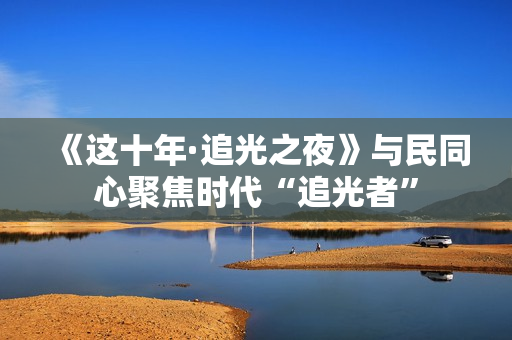 《这十年·追光之夜》与民同心聚焦时代“追光者”
