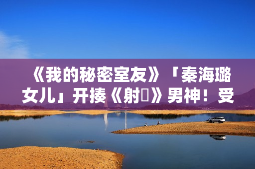 《我的秘密室友》「秦海璐女儿」开揍《射鵰》男神！受封2022最恰蛮横女友