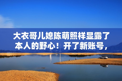 大衣哥儿媳陈萌照样显露了本人的野心！开了新账号，要走网红之路