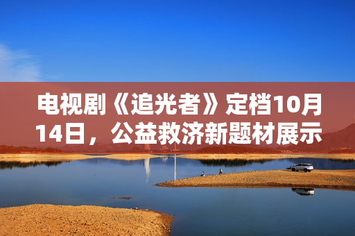 电视剧《追光者》定档10月14日，公益救济新题材展示现代青年的热血与正能量
