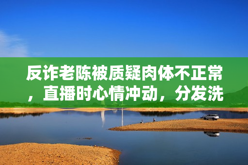 反诈老陈被质疑肉体不正常，直播时心情冲动，分发洗脑谈吐引热议