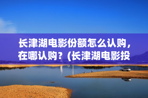 长津湖电影份额怎么认购，在哪认购？(长津湖电影投入多少)