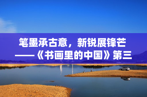 笔墨承古意，新锐展锋芒 ——《书画里的中国》第三季直播直击首届中国画博士生作品展(笔墨诗书)