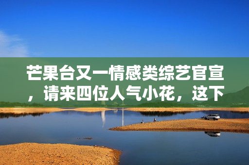 芒果台又一情感类综艺官宣，请来四位人气小花，这下说啥都要追了