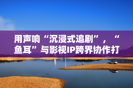 用声响“沉浸式追剧”，“鱼耳”与影视IP跨界协作打造全新体验