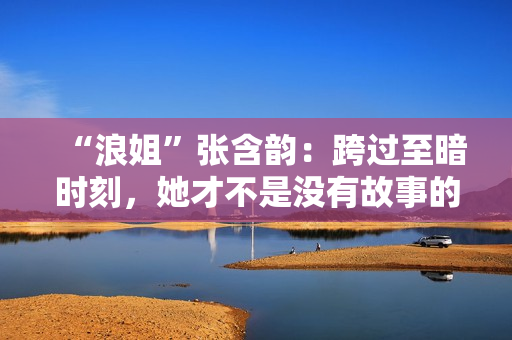 “浪姐”张含韵：跨过至暗时刻，她才不是没有故事的女同窗