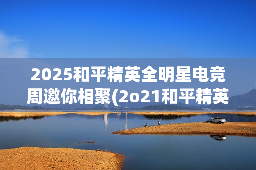 2025和平精英全明星电竞周邀你相聚(2o21和平精英)