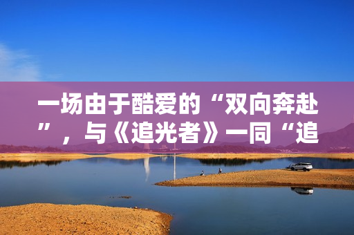 一场由于酷爱的“双向奔赴”，与《追光者》一同“追光”