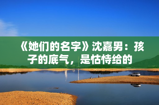 《她们的名字》沈嘉男：孩子的底气，是怙恃给的