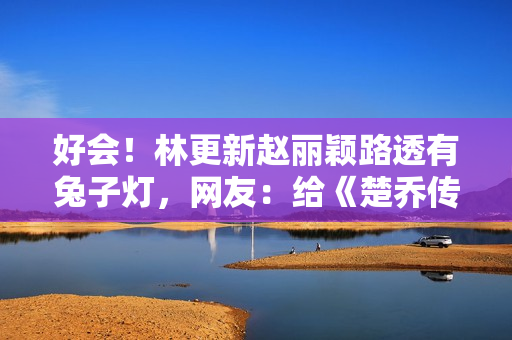 好会!林更新赵丽颖路透有兔子灯,网友:给《楚乔传》圆梦 好会!林更新赵丽颖路透有兔子灯,网友:给《楚乔传》圆梦