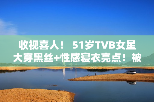 收视喜人! 51岁TVB女星大穿黑丝+性感寝衣亮点!被赞女人味实足! 收视喜人! 51岁TVB女星大穿黑丝+性感寝衣亮点!被赞女人味实足!