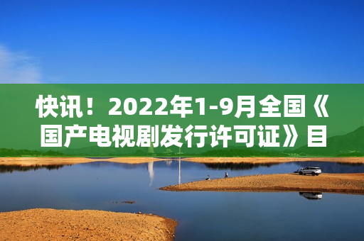 快讯!2022年1-9月全国《国产电视剧发行许可证》目次一览 快讯!2022年1-9月全国《国产电视剧发行许可证》目次一览