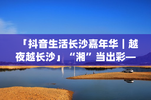 「抖音生活长沙嘉年华｜越夜越长沙」“湘”当出彩——长沙好店2.0正式出道！(湖南长沙抖音总公司)
