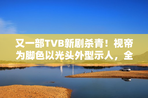又一部TVB新剧杀青！视帝为脚色以光头外型示人，全程边疆取景