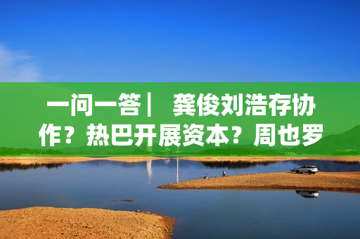 一问一答 ▏龚俊刘浩存协作？热巴开展资本？周也罗一舟？吴磊独身只身？丁程鑫音讯？唐朝诡事录？