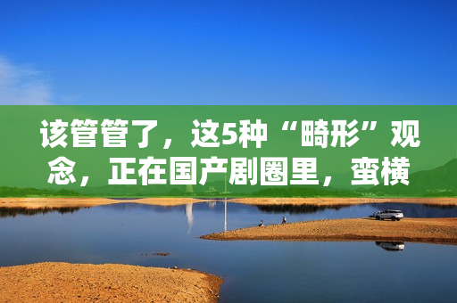 该管管了，这5种“畸形”观念，正在国产剧圈里，蛮横发展