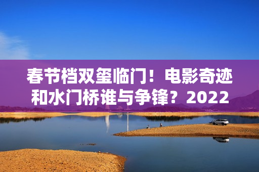 春节档双玺临门！电影奇迹和水门桥谁与争锋？2022春节档票房创新高