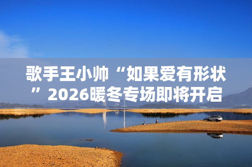 歌手王小帅“如果爱有形状”2026暖冬专场即将开启 歌单升级令人期待