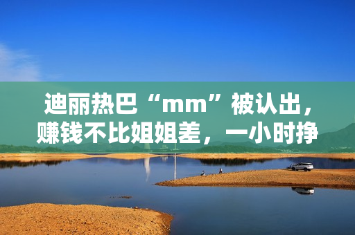 迪丽热巴“mm”被认出，赚钱不比姐姐差，一小时挣一千