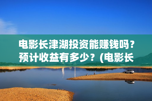 电影长津湖投资能赚钱吗？预计收益有多少？(电影长津湖投资成本)