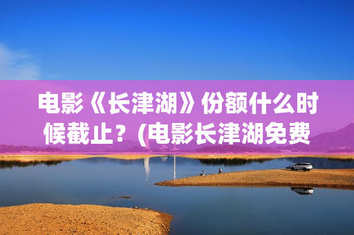 电影《长津湖》份额什么时候截止？(电影长津湖免费观看完整版高清)