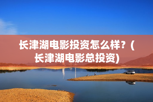 长津湖电影投资怎么样？(长津湖电影总投资)