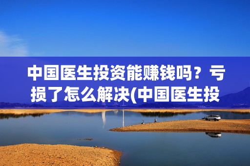 中国医生投资能赚钱吗？亏损了怎么解决(中国医生投资金额)
