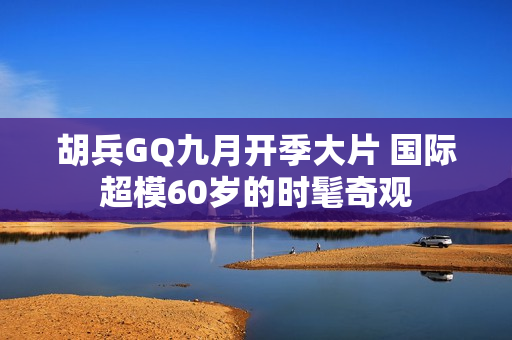 胡兵GQ九月开季大片 国际超模60岁的时髦奇观