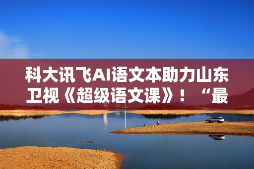 科大讯飞AI语文本助力山东卫视《超级语文课》！“最受欢迎语文教师”本周日降生！