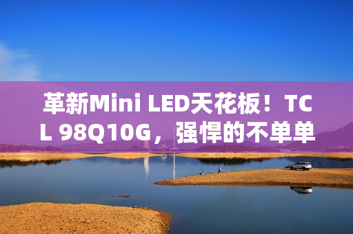 革新Mini LED天花板！TCL 98Q10G，强悍的不单单是显示手艺