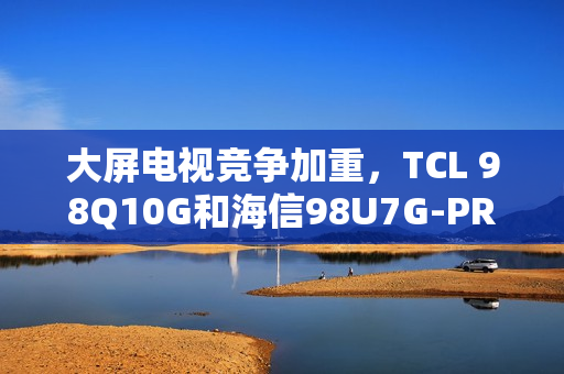 大屏电视竞争加重，TCL 98Q10G和海信98U7G-PRO谁才是王牌之选？