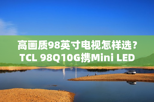 高画质98英寸电视怎样选？TCL 98Q10G携Mini LED强势表态