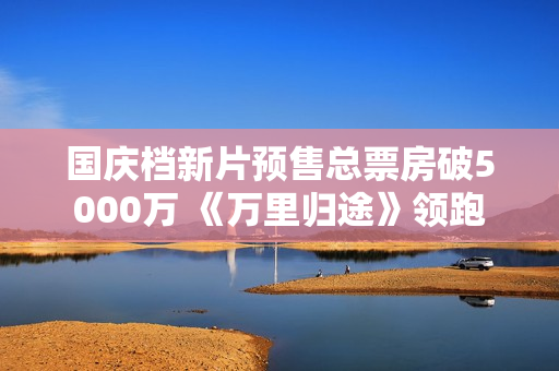 国庆档新片预售总票房破5000万 《万里归途》领跑